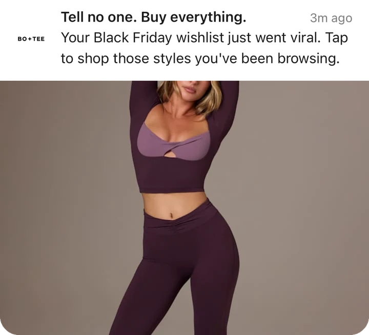 Bo+Tee push notification: Tell no one. Buy everything.. Your Black Friday wishlist just went viral. Tap to shop those styles you've been browsing.