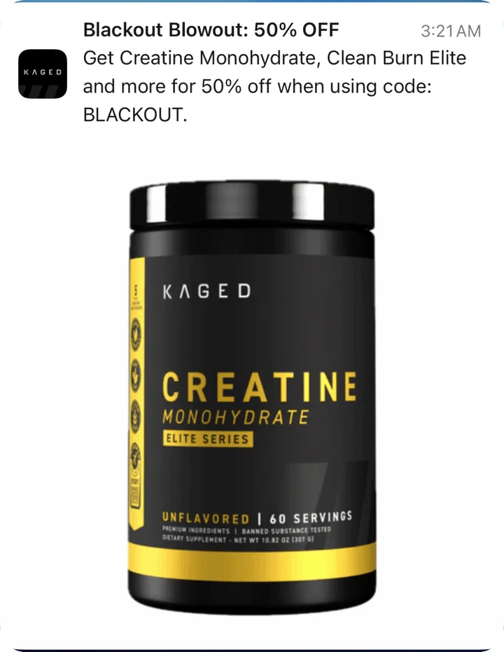 Kaged push notification: Blackout Blowout: 50% OFF. Get Creatine Monohydrate, Clean Burn Elite and more for 50% off when using code: BLACKOUT.