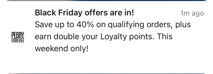 Pebby Forevee push notification: Black Friday offers are in!. Save up to 40% on qualifying orders, plus earn double your Loyalty points. This weekend only!