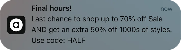 ASOS push notification: Final hours!. Last chance to shop up to 70% off Sale AND get an extra 50% off 1000s of styles. Use code: HALF