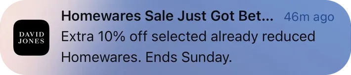 David Jones push notification: Homewares Sale Just Got Bet... 46m ago. Extra 10% off selected already reduced Homewares. Ends Sunday.