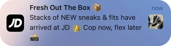 JD Sports push notification: Fresh Out The Box. Stacks of NEW sneaks & fits have arrived at JD Cop now, flex later
