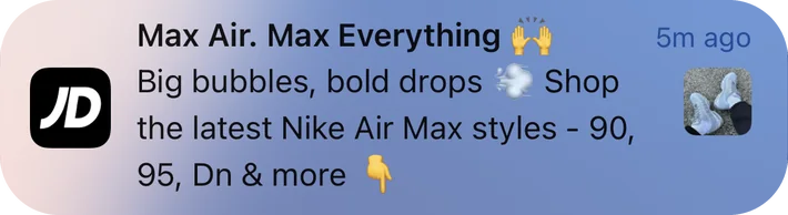 JD Sports push notification: Max Air. Max Everything. Big bubbles, bold drops Shop the latest Nike Air Max styles - 90, 95, Dn & more