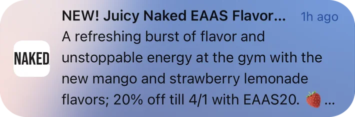 Naked Nutrition push notification: NEW! Juicy Naked EAAS Flavor.... A refreshing burst of flavor and unstoppable energy at the gym with the new mango and strawberry lemonade flavors; 20% off till 4/1 with EAAS20.