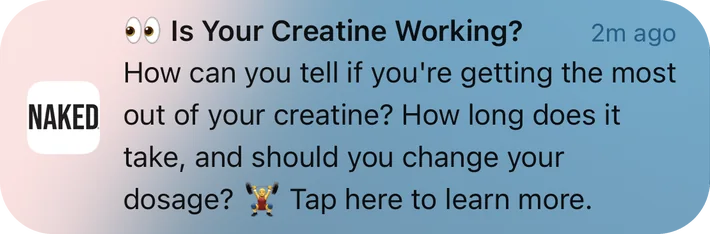 Naked Nutrition push notification: •• Is Your Creatine Working?. How can you tell if you're getting the most out of your creatine? How long does it take, and should you change your • Tap here to learn more. dosage?