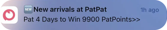 PatPat push notification: New arrivals at PatPat NEW. Pat 4 Days to Win 9900 PatPoints>>