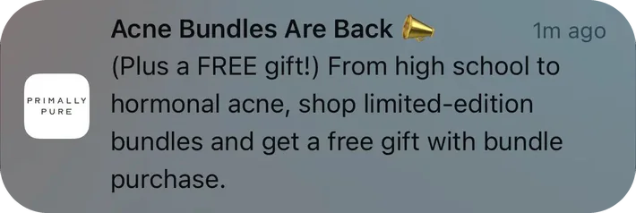 Primally Pure push notification: Acne Bundles Are Back. (Plus a FREE gift!) From high school to hormonal acne, shop limited-edition bundles and get a free gift with bundle purchase.
