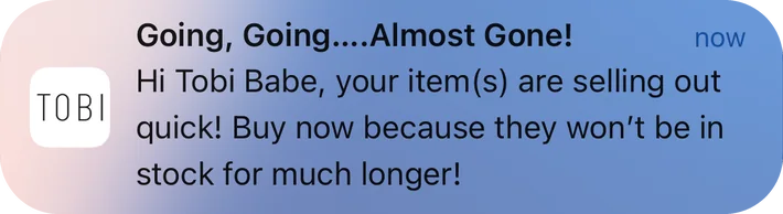 Tobi push notification: Going, Going.... Almost Gone!. Hi Tobi Babe, your item (s) are selling out quick! Buy now because they won't be in stock for much longer!